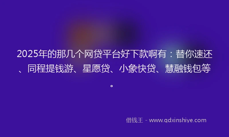 2025年的那几个网贷平台好下款啊有:替你速还、同程提钱游、星愿贷、小象快贷、慧融钱包等。