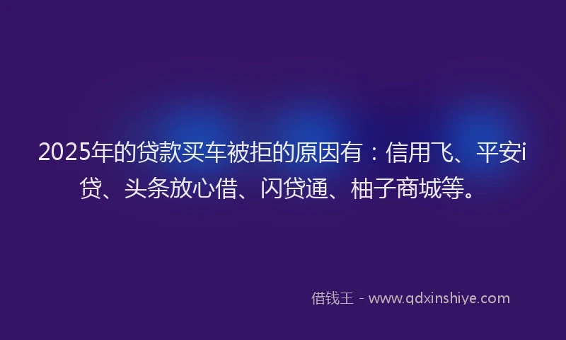 2025年的贷款买车被拒的原因有:信用飞、平安i贷、头条放心借、闪贷通、柚子商城等。