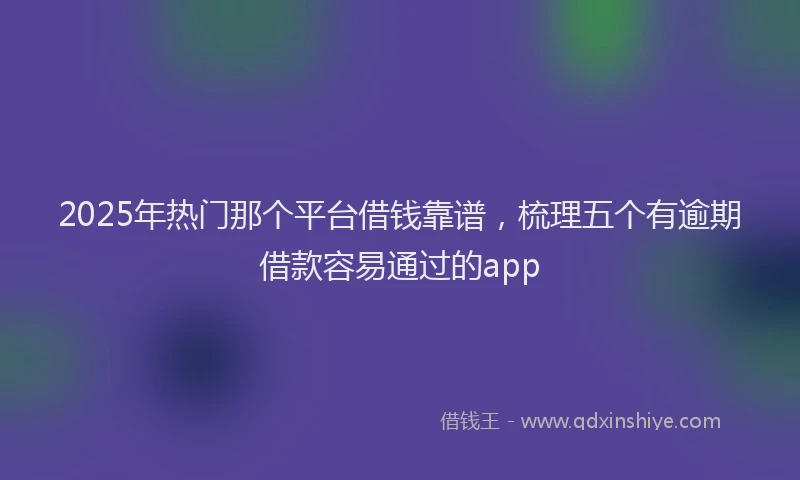 2025年热门那个平台借钱靠谱，梳理五个有逾期借款容易通过的app