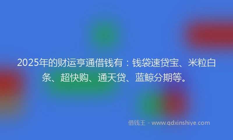 2025年的财运亨通借钱有:钱袋速贷宝、米粒白条、超快购、通天贷、蓝鲸分期等。