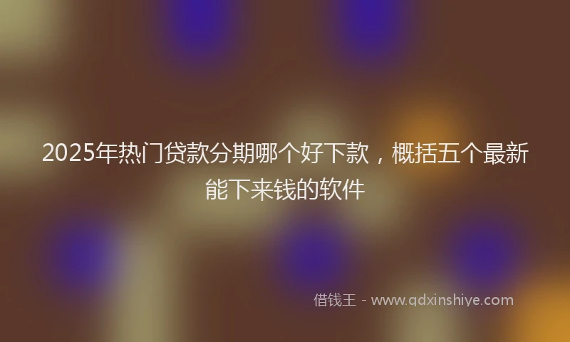 2025年热门贷款分期哪个好下款，概括五个最新能下来钱的软件