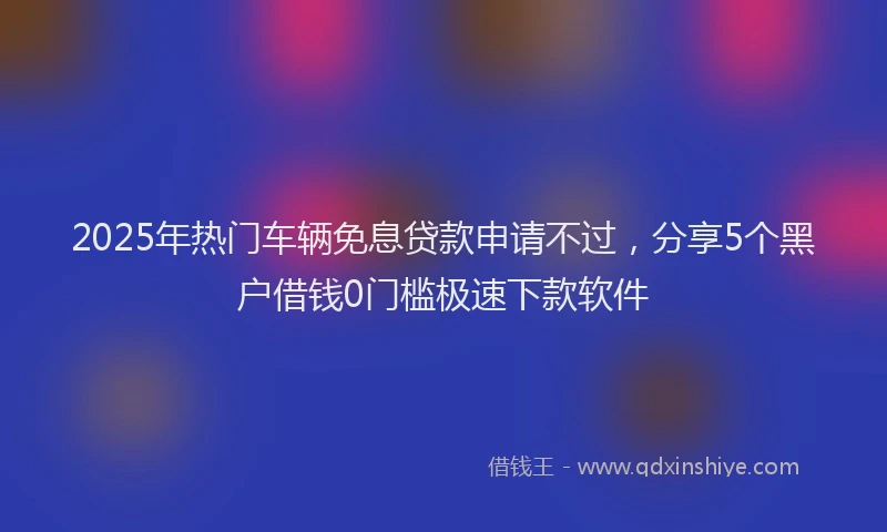 2025年热门车辆免息贷款申请不过，分享5个黑户借钱0门槛极速下款软件