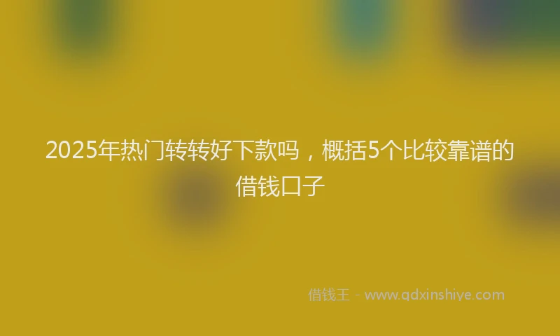 2025年热门转转好下款吗，概括5个比较靠谱的借钱口子