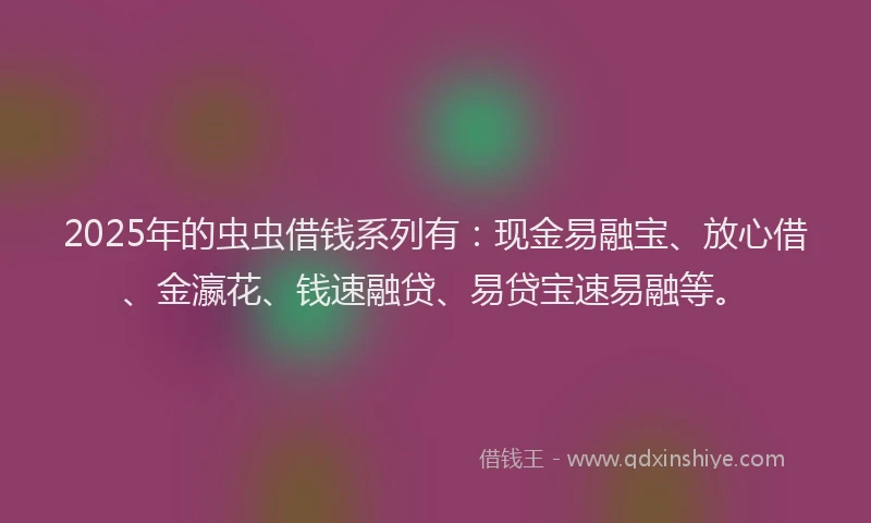 2025年的虫虫借钱系列有：现金易融宝、放心借、金瀛花、钱速融贷、易贷宝速易融等。