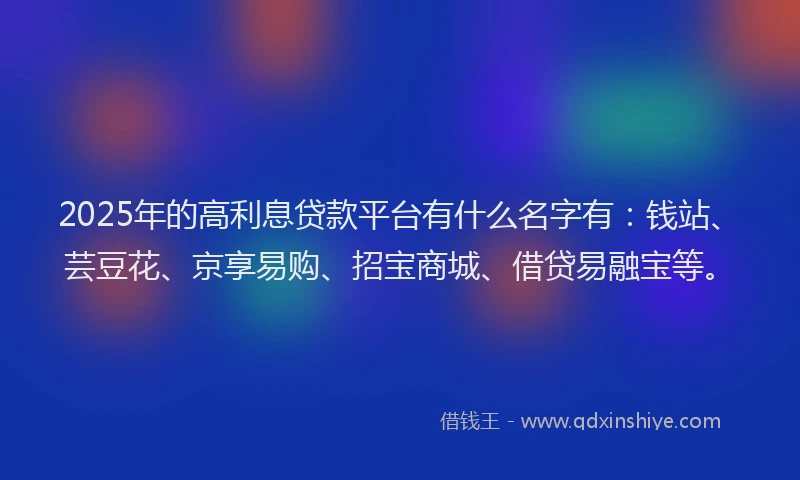 2025年的高利息贷款平台有什么名字有:钱站、芸豆花、京享易购、招宝商城、借贷易融宝等。