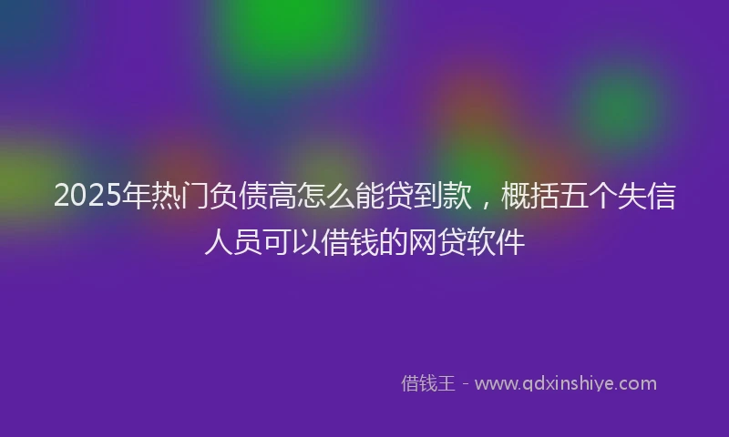 2025年热门负债高怎么能贷到款，概括五个失信人员可以借钱的网贷软件