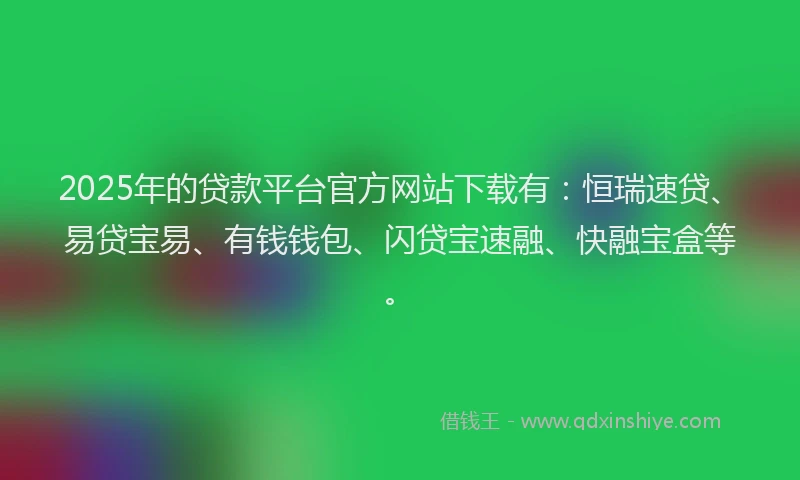 2025年的贷款平台官方网站下载有:恒瑞速贷、易贷宝易、有钱钱包、闪贷宝速融、快融宝盒等。