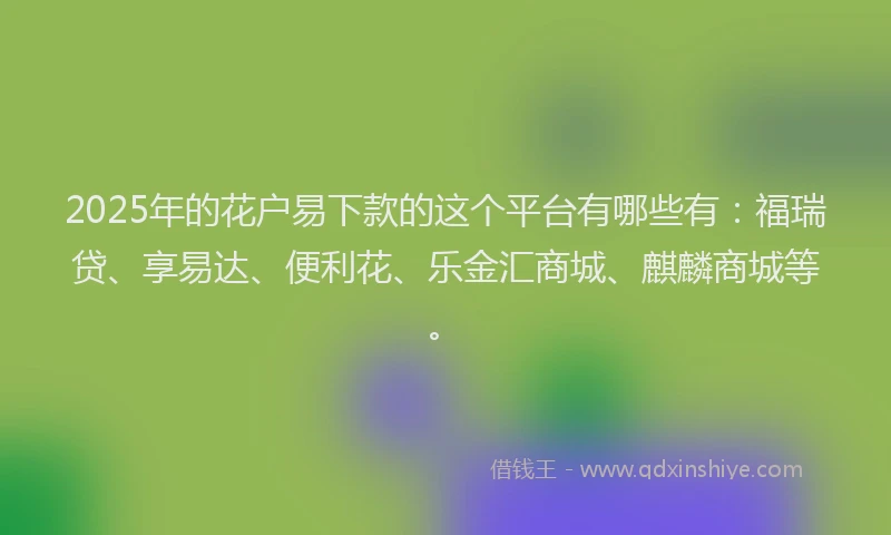 2025年的花户易下款的这个平台有哪些有：福瑞贷、享易达、便利花、乐金汇商城、麒麟商城等。