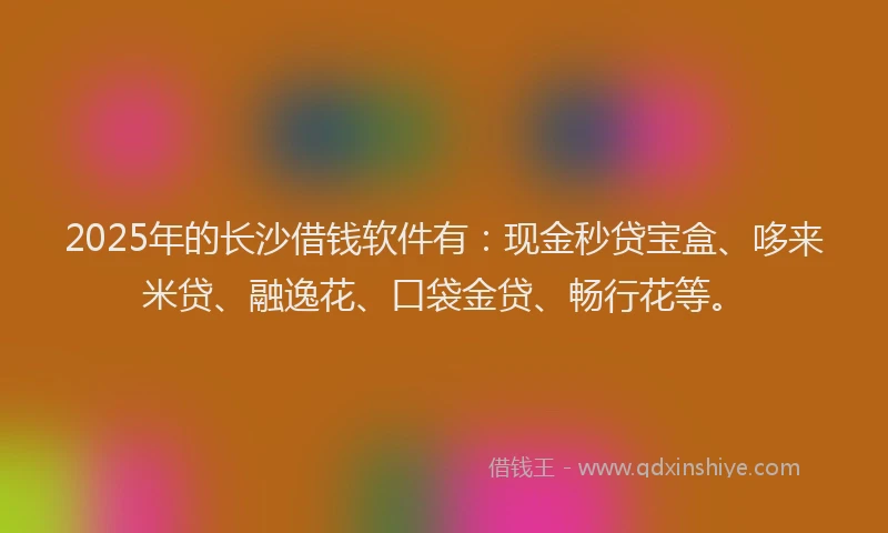 2025年的长沙借钱软件有：现金秒贷宝盒、哆来米贷、融逸花、口袋金贷、畅行花等。