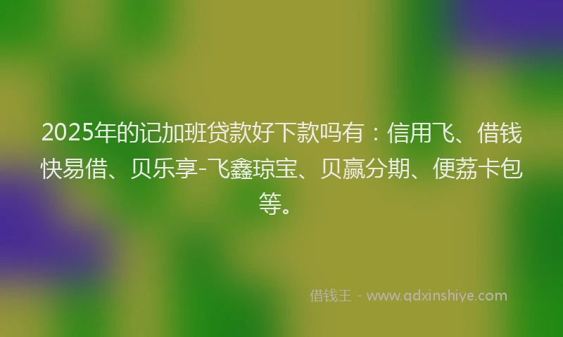 2025年的记加班贷款好下款吗有：信用飞、借钱快易借、贝乐享-飞鑫琼宝、贝赢分期、便荔卡包等。