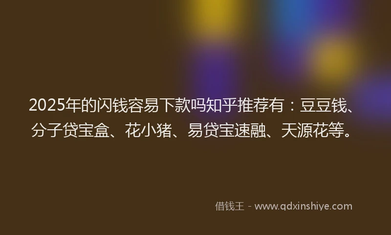 2025年的闪钱容易下款吗知乎推荐有：豆豆钱、分子贷宝盒、花小猪、易贷宝速融、天源花等。
