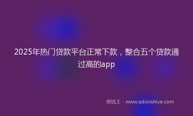 2025年热门贷款平台正常下款,整合五个贷款通过高的app