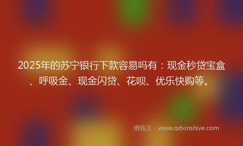 2025年的苏宁银行下款容易吗有：现金秒贷宝盒、呼吸金、现金闪贷、花呗、优乐快购等。