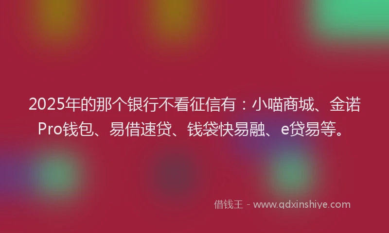 2025年的那个银行不看征信有:小喵商城、金诺Pro钱包、易借速贷、钱袋快易融、e贷易等。