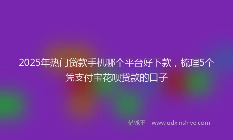 2025年热门贷款手机哪个平台好下款,梳理5个凭支付宝花呗贷款的口子