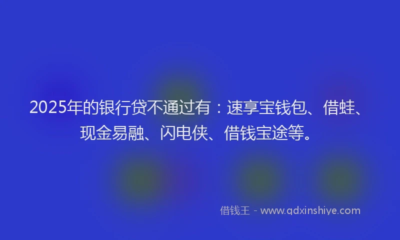 2025年的银行贷不通过有：速享宝钱包、借蛙、现金易融、闪电侠、借钱宝途等。