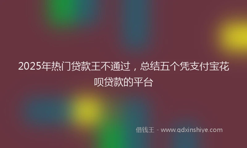 2025年热门贷款王不通过,总结五个凭支付宝花呗贷款的平台