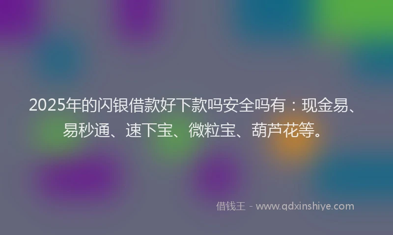 2025年的闪银借款好下款吗安全吗有:现金易、易秒通、速下宝、微粒宝、葫芦花等。