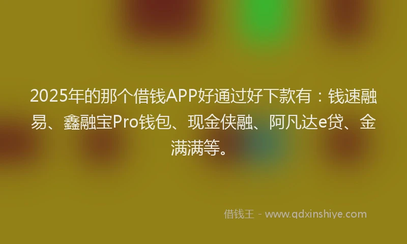 2025年的那个借钱APP好通过好下款有：钱速融易、鑫融宝Pro钱包、现金侠融、阿凡达e贷、金满满等。