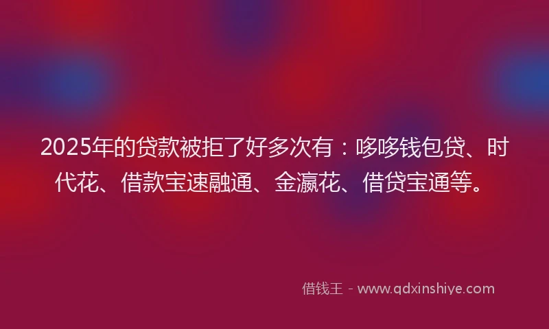 2025年的贷款被拒了好多次有：哆哆钱包贷、时代花、借款宝速融通、金瀛花、借贷宝通等。