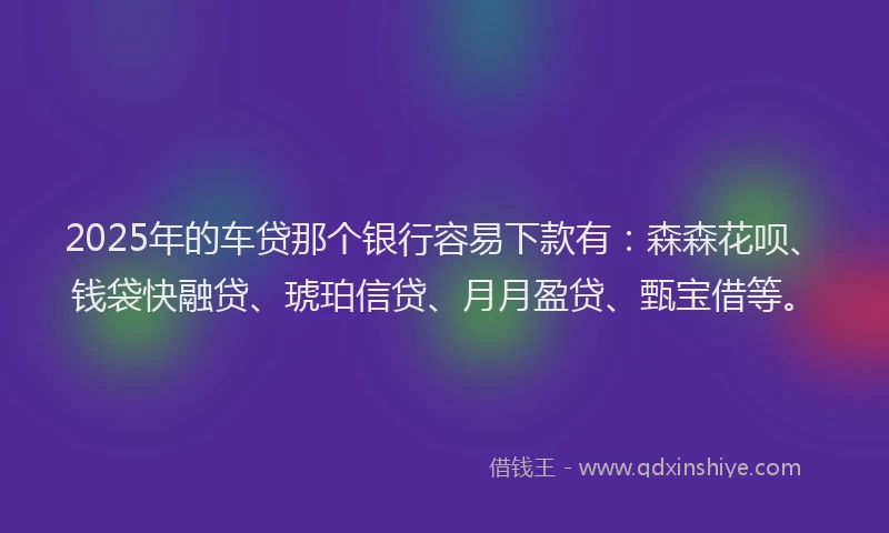 2025年的车贷那个银行容易下款有：森森花呗、钱袋快融贷、琥珀信贷、月月盈贷、甄宝借等。