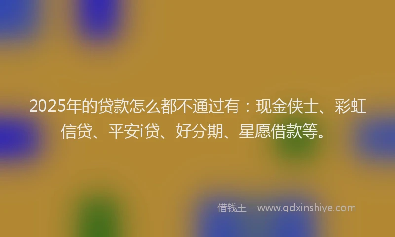 2025年的贷款怎么都不通过有:现金侠士、彩虹信贷、平安i贷、好分期、星愿借款等。