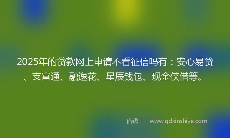 2025年的贷款网上申请不看征信吗有:安心易贷、支富通、融逸花、星辰钱包、现金侠借等。