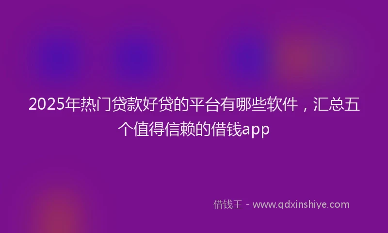 2025年热门贷款好贷的平台有哪些软件,汇总五个值得信赖的借钱app