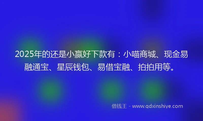 2025年的还是小赢好下款有：小喵商城、现金易融通宝、星辰钱包、易借宝融、拍拍用等。
