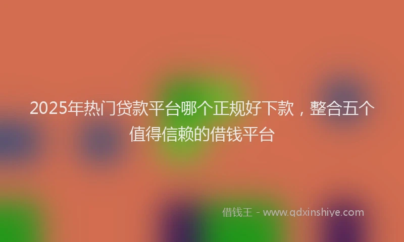 2025年热门贷款平台哪个正规好下款,整合五个值得信赖的借钱平台