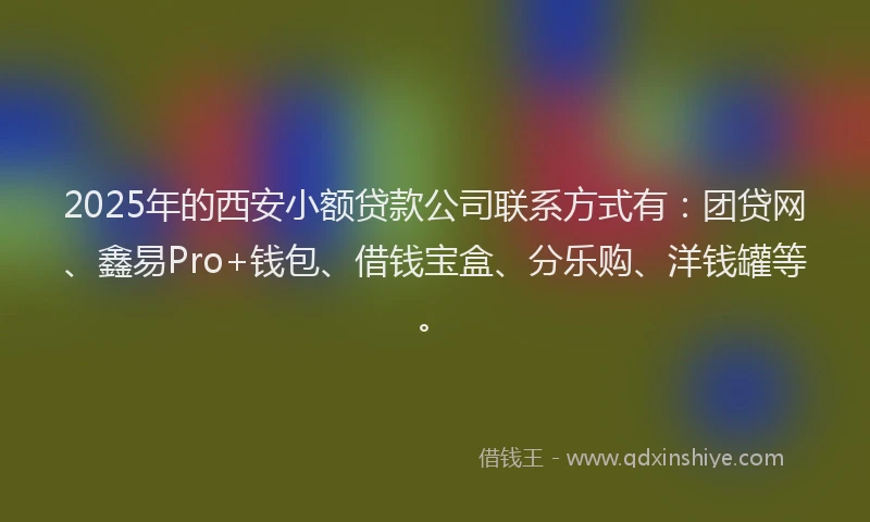 2025年的西安小额贷款公司联系方式有：团贷网、鑫易Pro+钱包、借钱宝盒、分乐购、洋钱罐等。