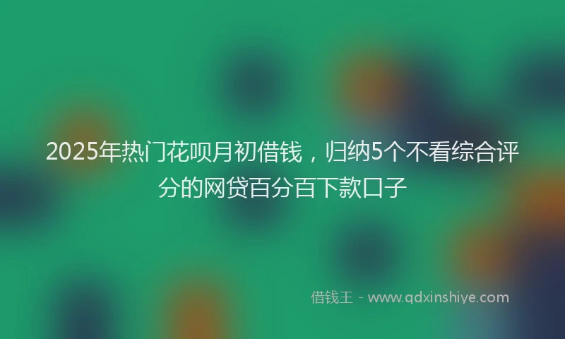 2025年热门花呗月初借钱，归纳5个不看综合评分的网贷百分百下款口子