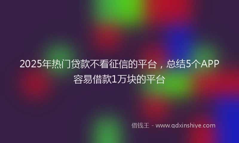 2025年热门贷款不看征信的平台,总结5个APP容易借款1万块的平台