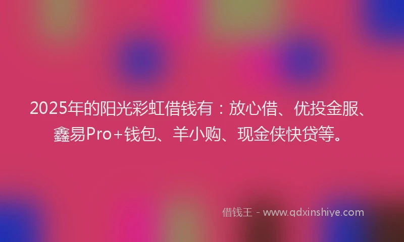 2025年的阳光彩虹借钱有：放心借、优投金服、鑫易Pro+钱包、羊小购、现金侠快贷等。