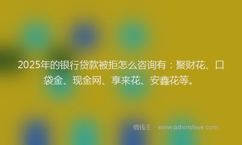 2025年的银行贷款被拒怎么咨询有:聚财花、口袋金、现金网、享来花、安鑫花等。