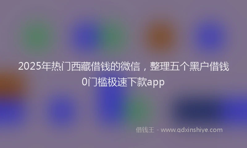 2025年热门西藏借钱的微信，整理五个黑户借钱0门槛极速下款app