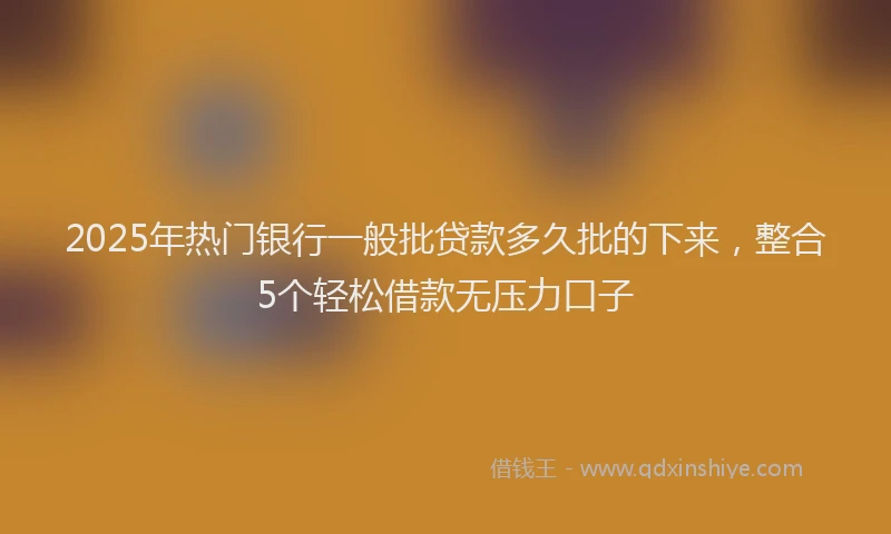 2025年热门银行一般批贷款多久批的下来，整合5个轻松借款无压力口子