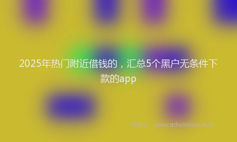 2025年热门附近借钱的，汇总5个黑户无条件下款的app