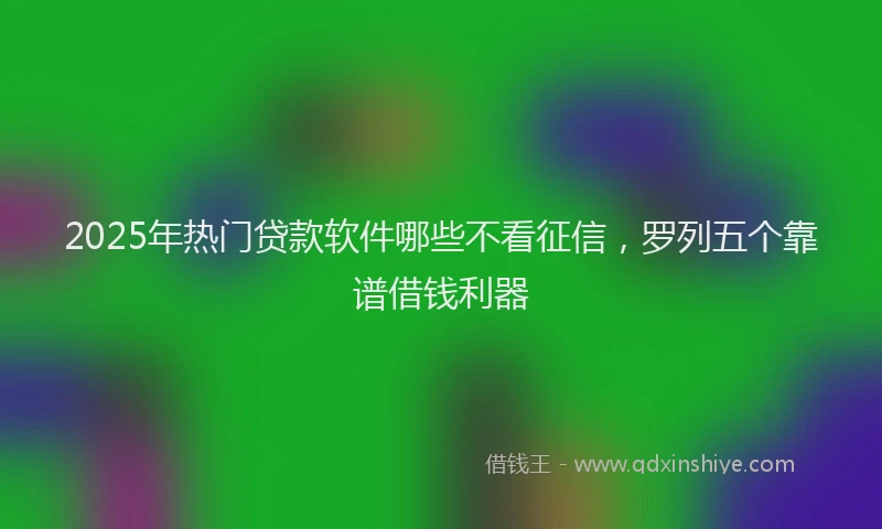 2025年热门贷款软件哪些不看征信,罗列五个靠谱借钱利器