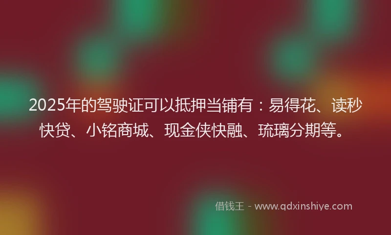 2025年的驾驶证可以抵押当铺有:易得花、读秒快贷、小铭商城、现金侠快融、琉璃分期等。