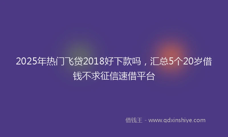 2025年热门飞贷2018好下款吗，汇总5个20岁借钱不求征信速借平台