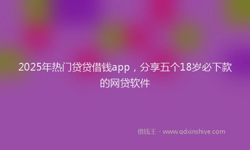 2025年热门贷贷借钱app,分享五个18岁必下款的网贷软件
