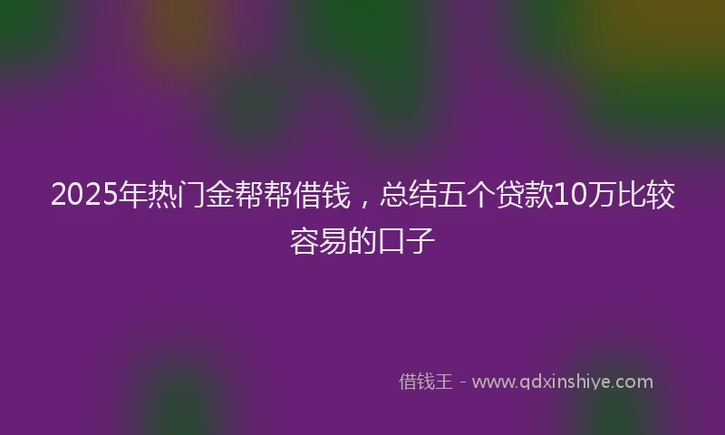 2025年热门金帮帮借钱，总结五个贷款10万比较容易的口子