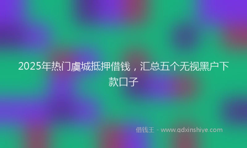 2025年热门虞城抵押借钱，汇总五个无视黑户下款口子
