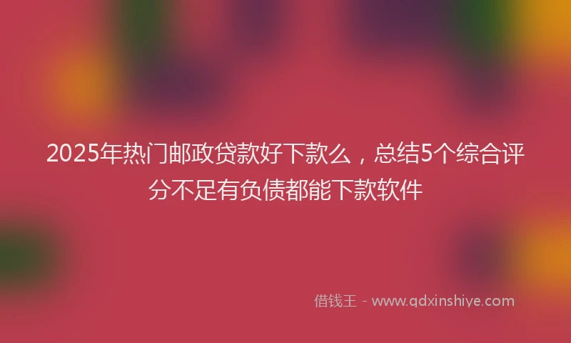 2025年热门邮政贷款好下款么，总结5个综合评分不足有负债都能下款软件