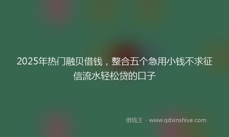 2025年热门融贝借钱，整合五个急用小钱不求征信流水轻松贷的口子