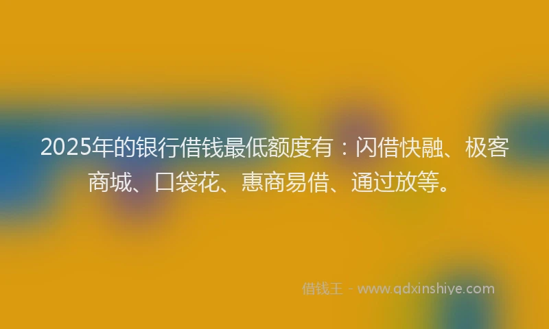 2025年的银行借钱最低额度有:闪借快融、极客商城、口袋花、惠商易借、通过放等。