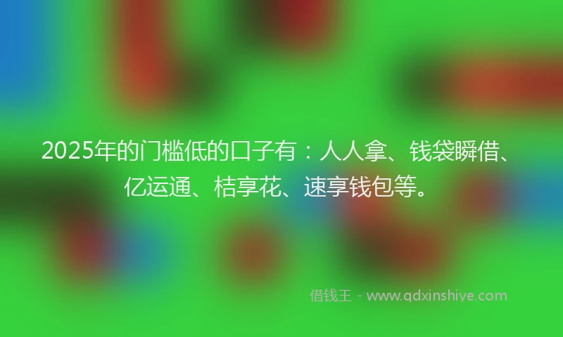 2025年的门槛低的口子有：人人拿、钱袋瞬借、亿运通、桔享花、速享钱包等。
