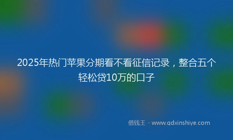 2025年热门苹果分期看不看征信记录,整合五个轻松贷10万的口子
