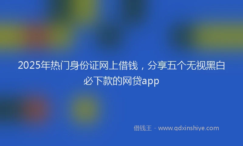 2025年热门身份证网上借钱，分享五个无视黑白必下款的网贷app